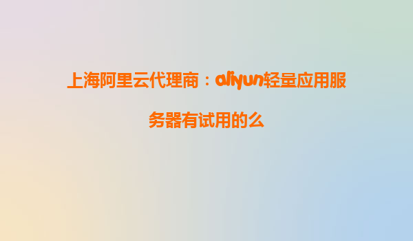 上海阿里云代理商：aliyun轻量应用服务器有试用的么