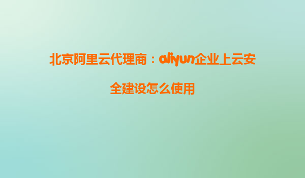 北京阿里云代理商：aliyun企业上云安全建设怎么使用