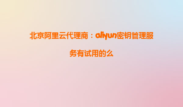 北京阿里云代理商：aliyun密钥管理服务有试用的么