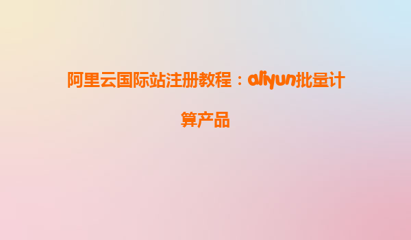 阿里云国际站注册教程：aliyun批量计算产品