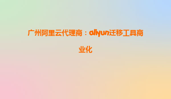 广州阿里云代理商：aliyun迁移工具商业化