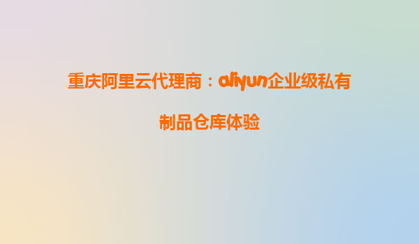 重庆阿里云代理商：aliyun企业级私有制品仓库体验