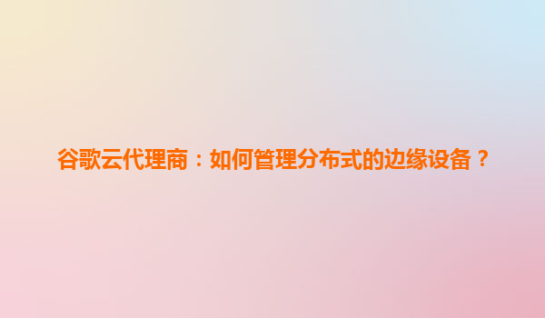谷歌云代理商：如何管理分布式的边缘设备？
