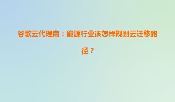 谷歌云代理商：能源行业该怎样规划云迁移路径？