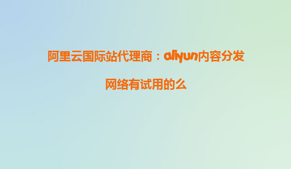 阿里云国际站代理商：aliyun内容分发网络有试用的么