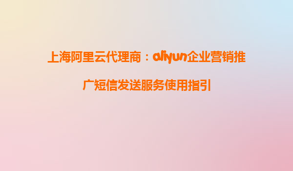 上海阿里云代理商：aliyun企业营销推广短信发送服务使用指引