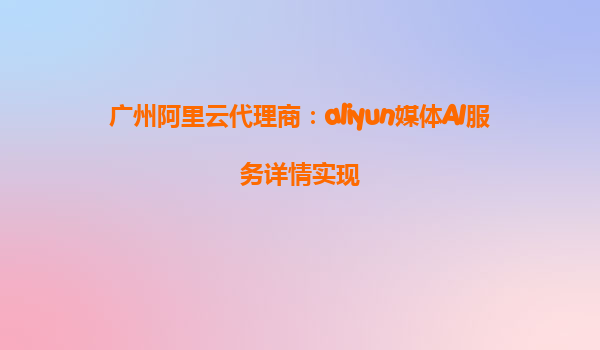广州阿里云代理商：aliyun媒体AI服务详情实现