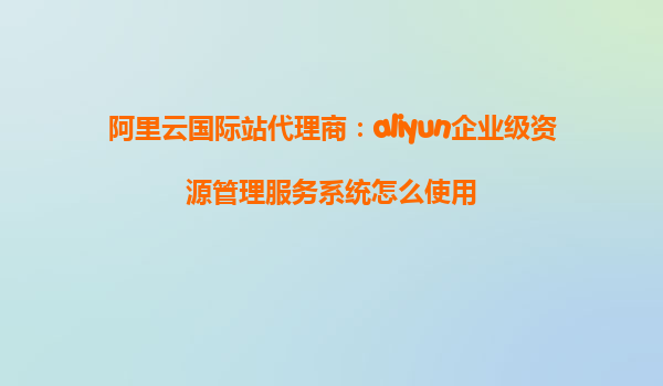 阿里云国际站代理商：aliyun企业级资源管理服务系统怎么使用