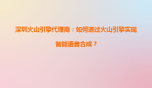 深圳火山引擎代理商：如何通过火山引擎实现智能语音合成？