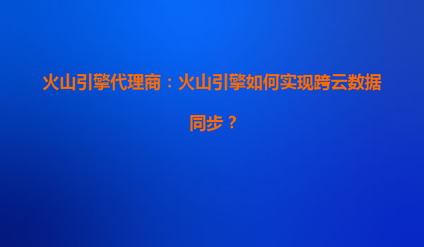 火山引擎代理商：火山引擎如何实现跨云数据同步？