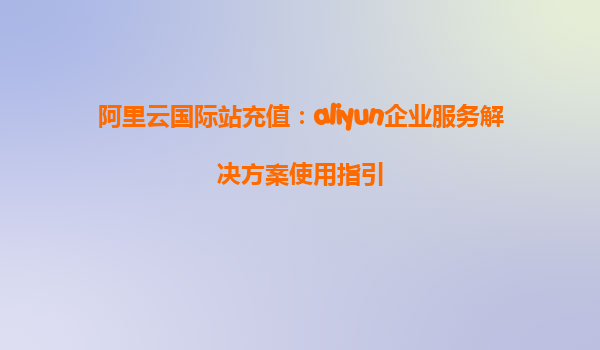 阿里云国际站充值：aliyun企业服务解决方案使用指引