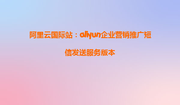 阿里云国际站：aliyun企业营销推广短信发送服务版本