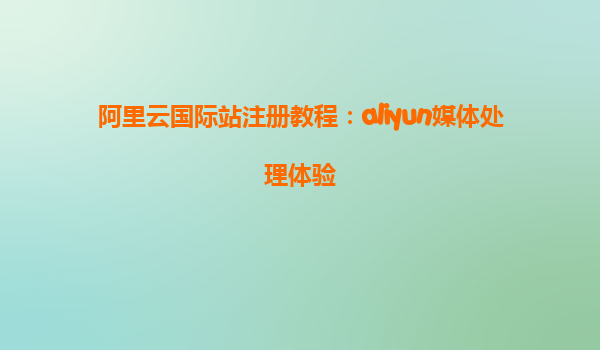 阿里云国际站注册教程：aliyun媒体处理体验