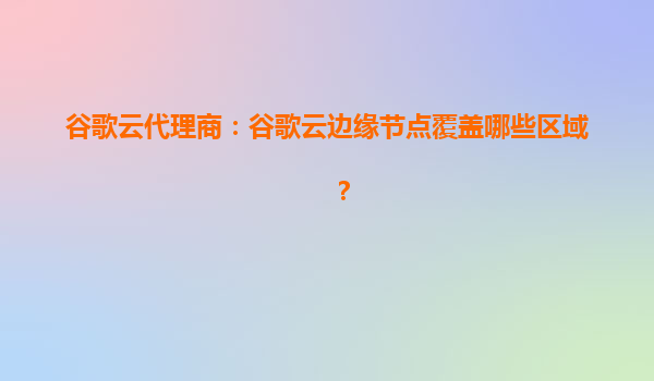谷歌云代理商：谷歌云边缘节点覆盖哪些区域？