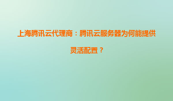 上海腾讯云代理商：腾讯云服务器为何能提供灵活配置？