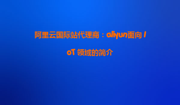 阿里云国际站代理商：aliyun面向 IoT 领域的简介
