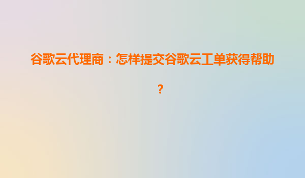 谷歌云代理商：怎样提交谷歌云工单获得帮助？