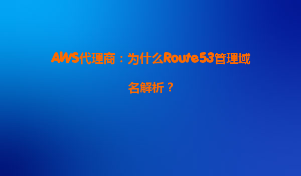 AWS代理商：为什么Route53管理域名解析？