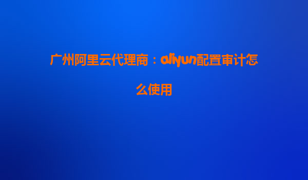 广州阿里云代理商：aliyun配置审计怎么使用