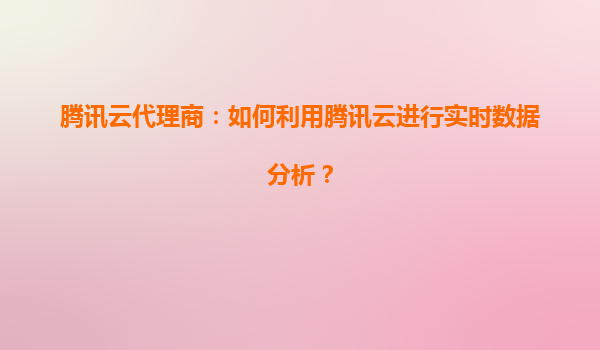 腾讯云代理商：如何利用腾讯云进行实时数据分析？