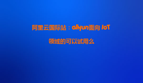 阿里云国际站：aliyun面向 IoT 领域的可以试用么