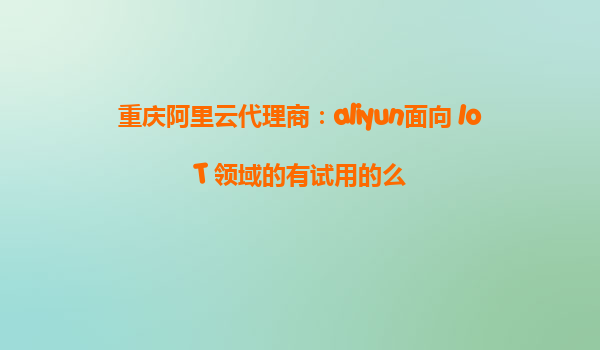 重庆阿里云代理商：aliyun面向 IoT 领域的有试用的么