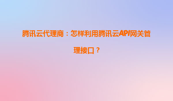 腾讯云代理商：怎样利用腾讯云API网关管理接口？