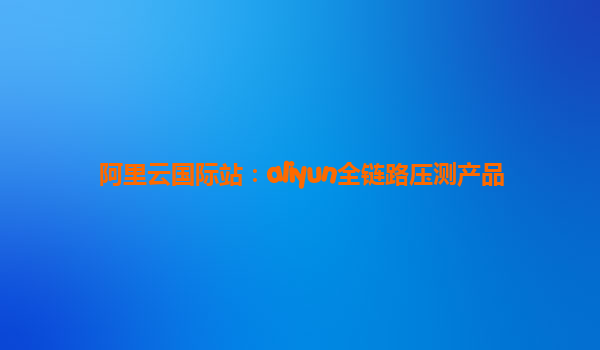 阿里云国际站：aliyun全链路压测产品