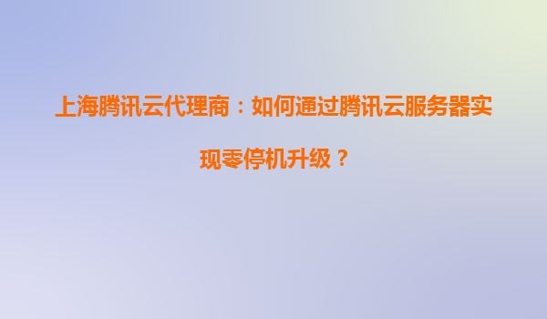 上海腾讯云代理商：如何通过腾讯云服务器实现零停机升级？