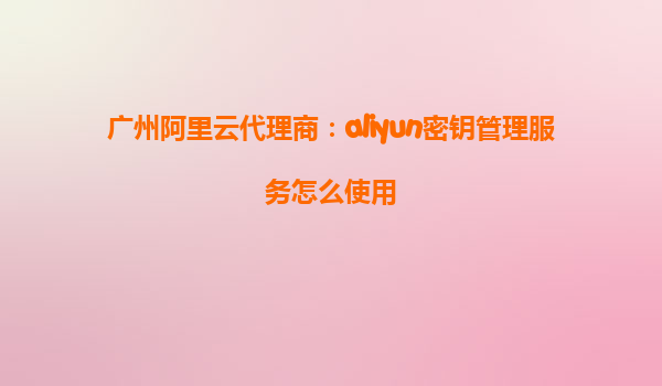 广州阿里云代理商：aliyun密钥管理服务怎么使用