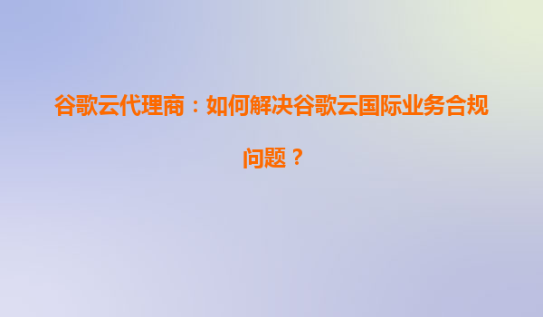 谷歌云代理商：如何解决谷歌云国际业务合规问题？