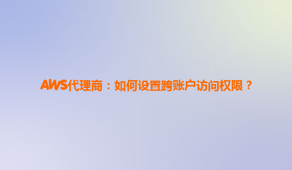 AWS代理商：如何设置跨账户访问权限？
