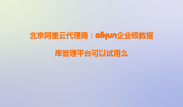 北京阿里云代理商：aliyun企业级数据库管理平台可以试用么