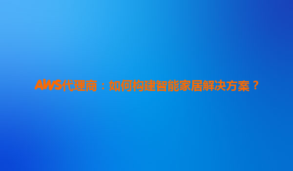 AWS代理商：如何构建智能家居解决方案？