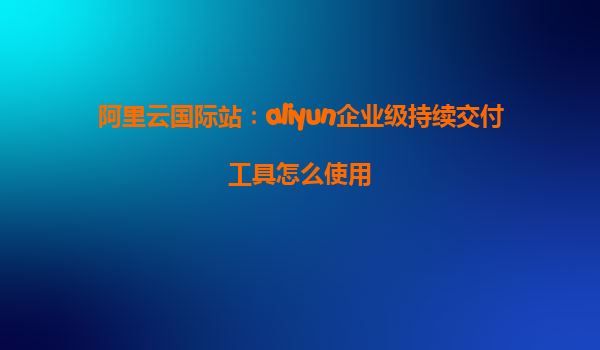 阿里云国际站：aliyun企业级持续交付工具怎么使用