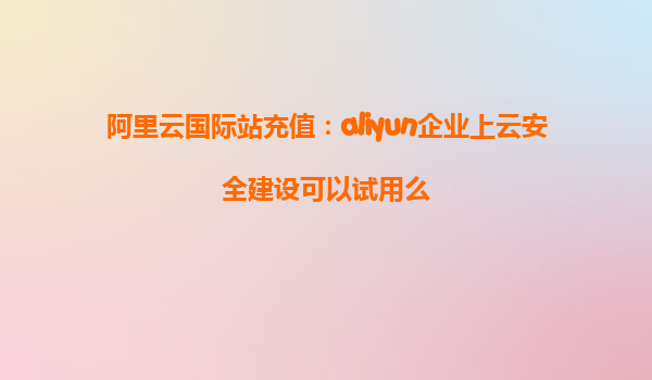 阿里云国际站充值：aliyun企业上云安全建设可以试用么