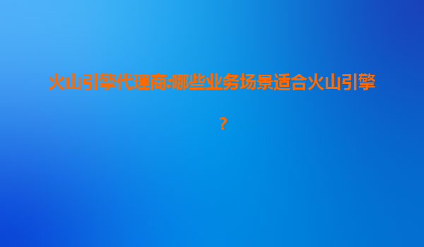火山引擎代理商:哪些业务场景适合火山引擎？