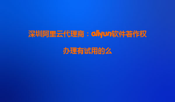 深圳阿里云代理商：aliyun软件著作权办理有试用的么