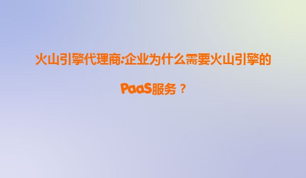 火山引擎代理商:企业为什么需要火山引擎的PaaS服务？