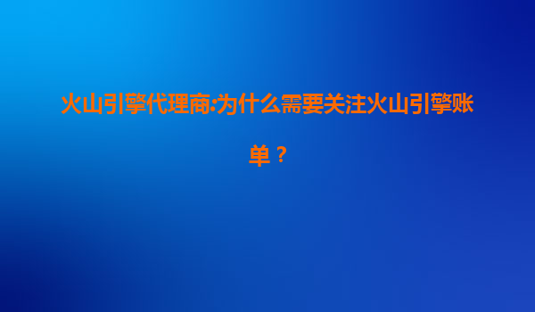 火山引擎代理商:为什么需要关注火山引擎账单？