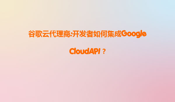 谷歌云代理商:开发者如何集成GoogleCloudAPI？