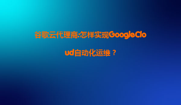 谷歌云代理商:怎样实现GoogleCloud自动化运维？