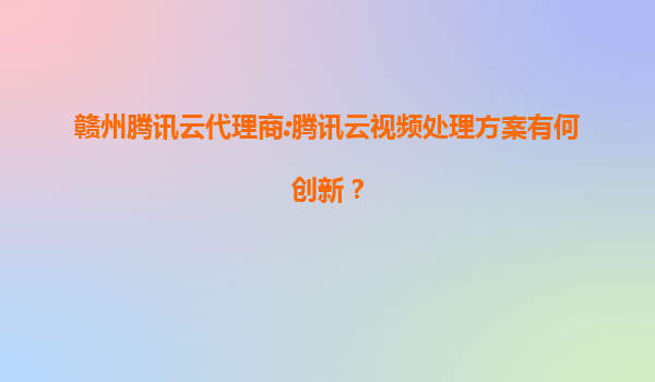 赣州腾讯云代理商:腾讯云视频处理方案有何创新？