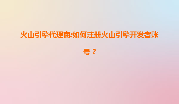 火山引擎代理商:如何注册火山引擎开发者账号？