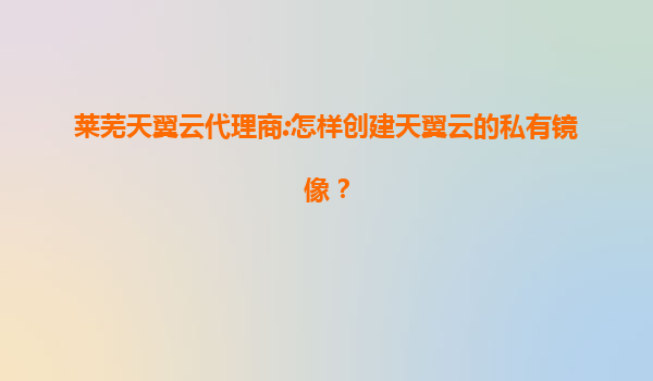 莱芜天翼云代理商:怎样创建天翼云的私有镜像？