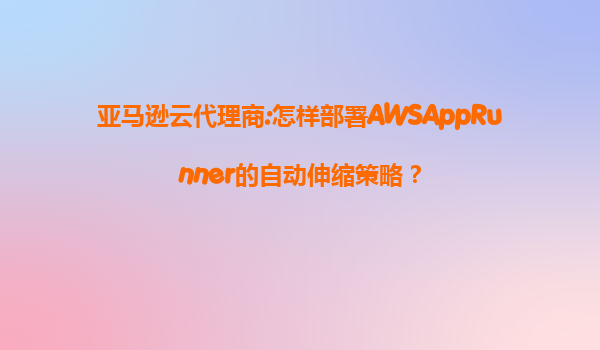亚马逊云代理商:怎样部署AWSAppRunner的自动伸缩策略？