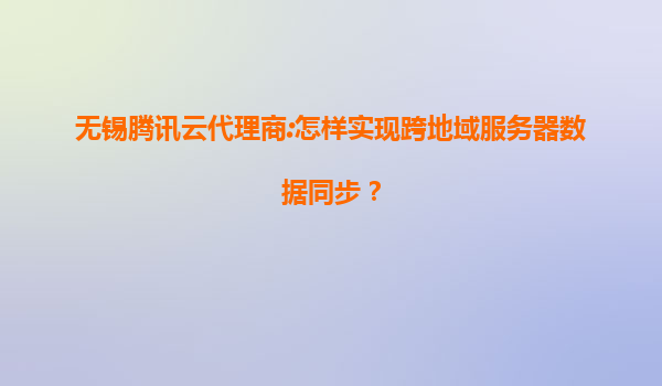 无锡腾讯云代理商:怎样实现跨地域服务器数据同步？