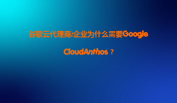 谷歌云代理商:企业为什么需要GoogleCloudAnthos？