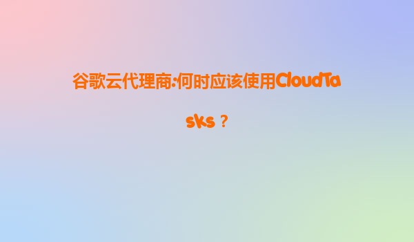 谷歌云代理商:何时应该使用CloudTasks？