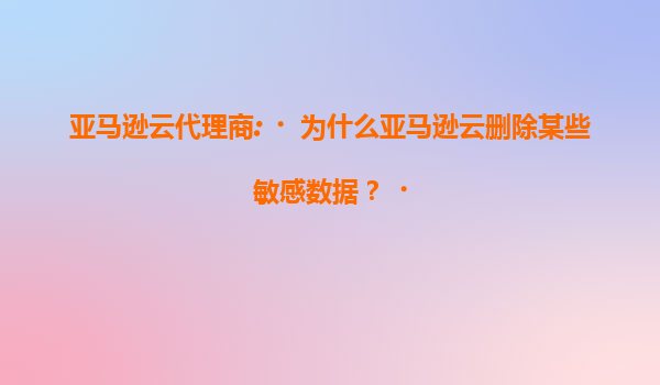 亚马逊云代理商:‌为什么亚马逊云删除某些敏感数据？‌